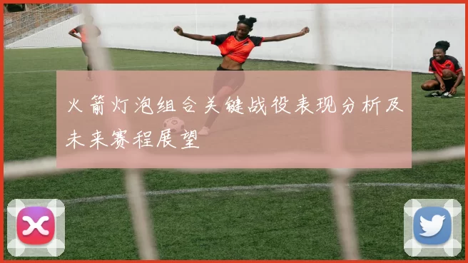 火箭灯泡组合关键战役表现分析及未来赛程展望