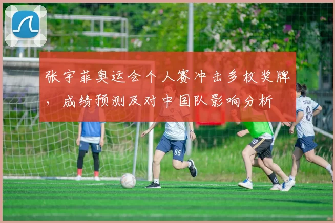 张宇菲奥运会个人赛冲击多枚奖牌，成绩预测及对中国队影响分析