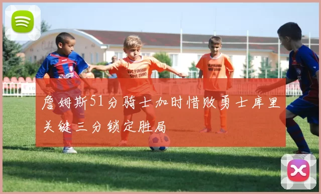 詹姆斯51分骑士加时惜败勇士库里关键三分锁定胜局