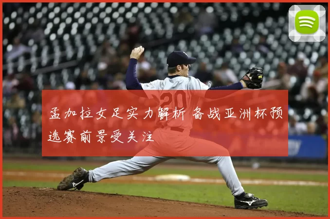 孟加拉女足实力解析 备战亚洲杯预选赛前景受关注