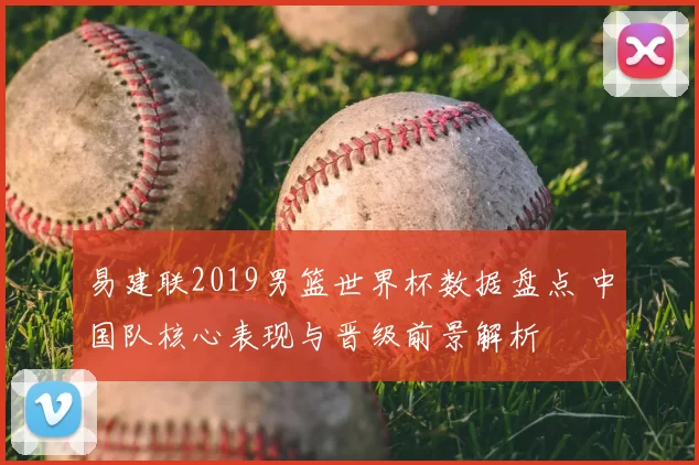 易建联2019男篮世界杯数据盘点 中国队核心表现与晋级前景解析