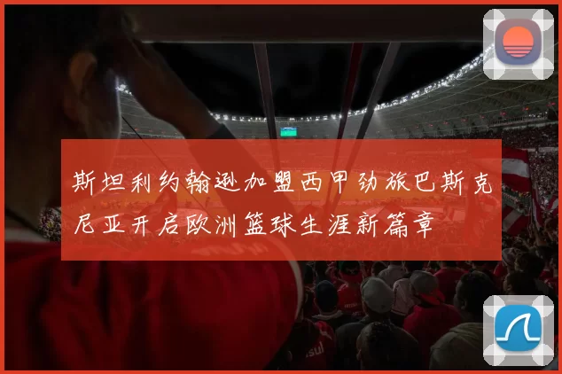 斯坦利约翰逊加盟西甲劲旅巴斯克尼亚开启欧洲篮球生涯新篇章