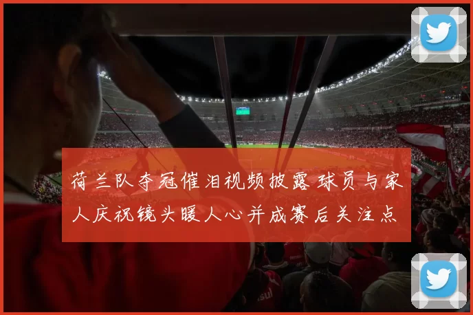 荷兰队夺冠催泪视频披露 球员与家人庆祝镜头暖人心并成赛后关注点