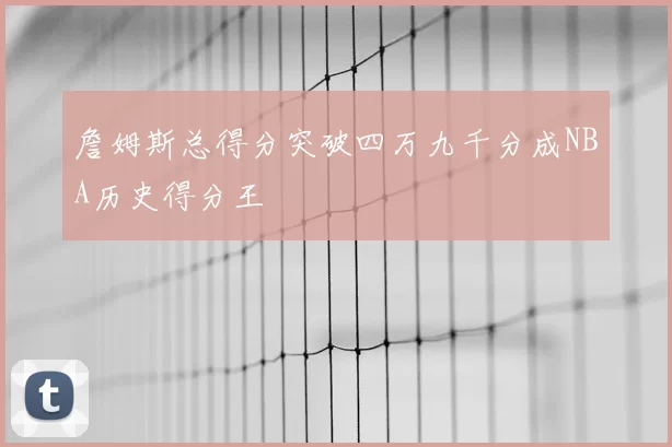 詹姆斯总得分突破四万九千分成NBA历史得分王