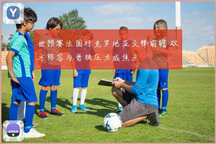 世预赛法国对克罗地亚交锋前瞻 双方阵容与晋级压力成焦点
