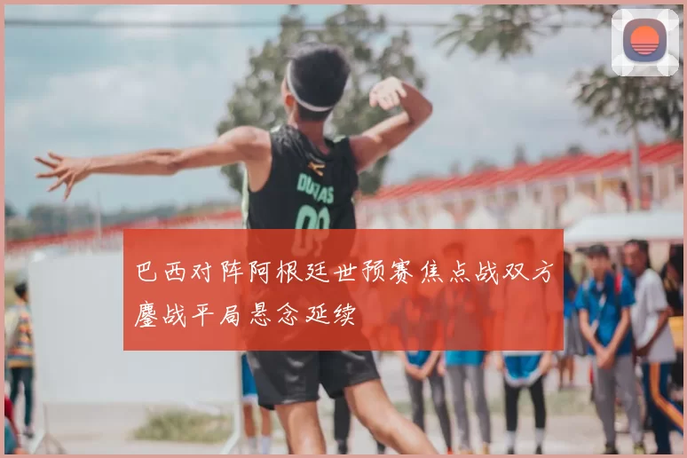 巴西对阵阿根廷世预赛焦点战双方鏖战平局悬念延续