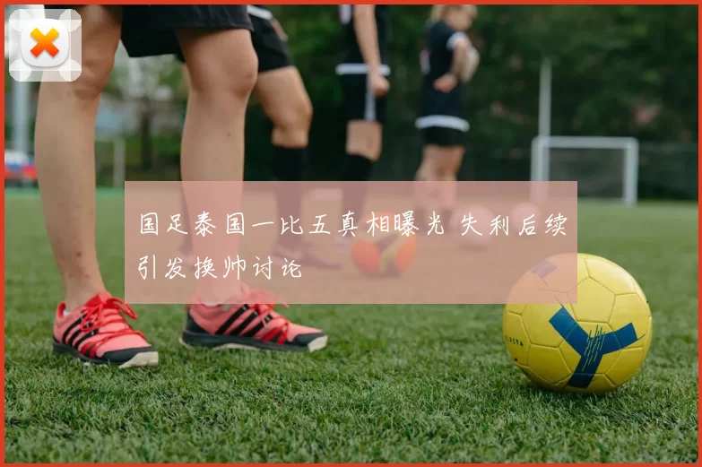 国足泰国一比五真相曝光 失利后续引发换帅讨论