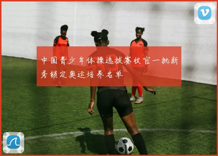 中国青少年体操选拔赛收官一批新秀锁定奥运培养名单