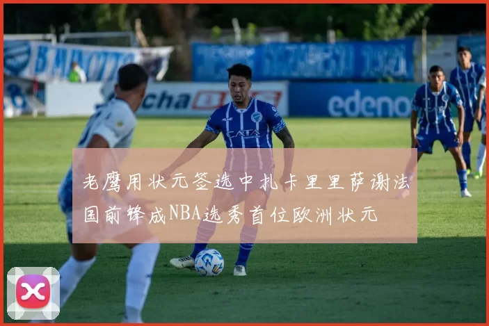 老鹰用状元签选中扎卡里里萨谢法国前锋成NBA选秀首位欧洲状元
