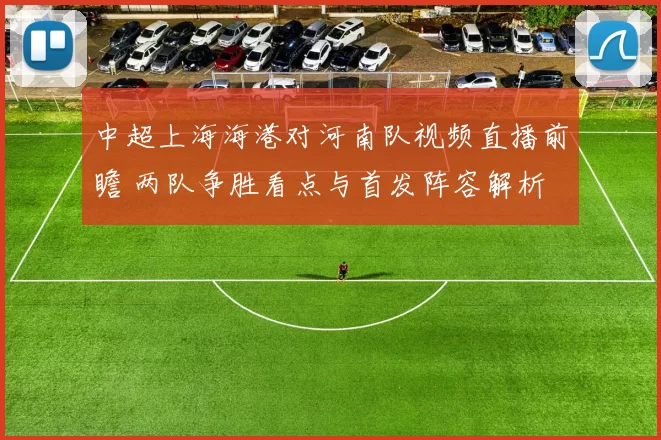 中超上海海港对河南队视频直播前瞻 两队争胜看点与首发阵容解析