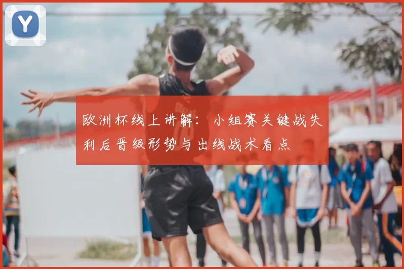 欧洲杯线上讲解：小组赛关键战失利后晋级形势与出线战术看点