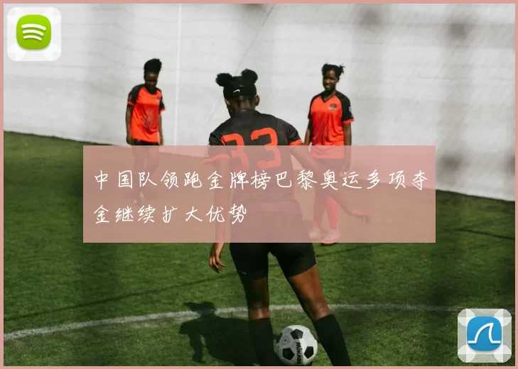 中国队领跑金牌榜巴黎奥运多项夺金继续扩大优势