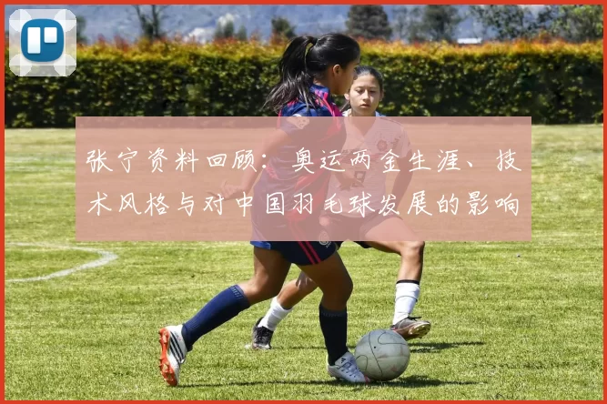 张宁资料回顾：奥运两金生涯、技术风格与对中国羽毛球发展的影响