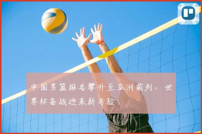 中国男篮排名攀升至亚洲前列，世界杯备战迎来新考验