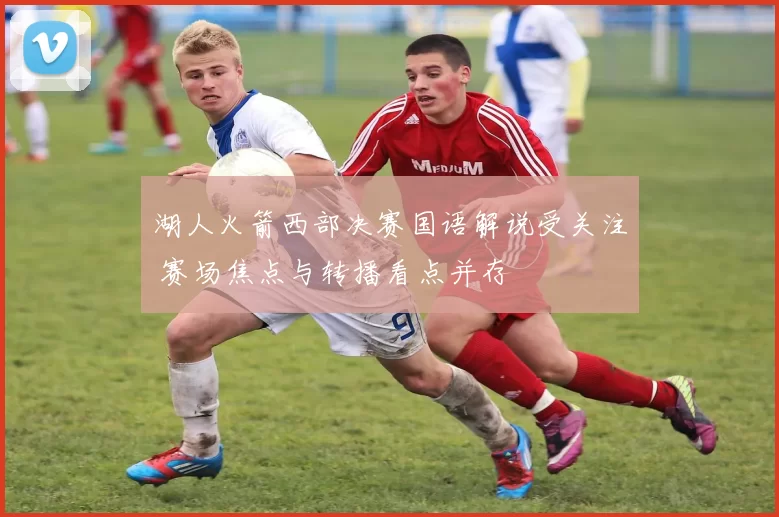 湖人火箭西部决赛国语解说受关注 赛场焦点与转播看点并存