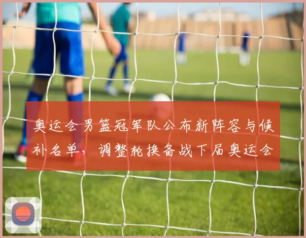 奥运会男篮冠军队公布新阵容与候补名单,调整轮换备战下届奥运会