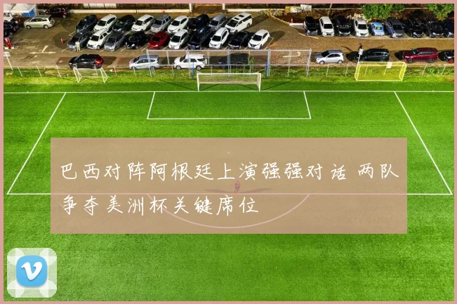 巴西对阵阿根廷上演强强对话 两队争夺美洲杯关键席位