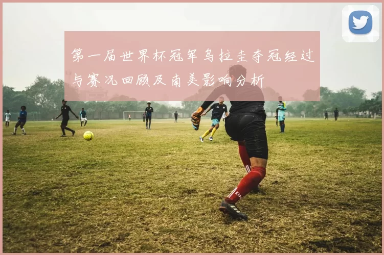 第一届世界杯冠军乌拉圭夺冠经过与赛况回顾及南美影响分析