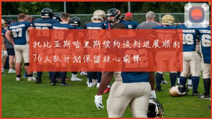 托比亚斯哈里斯续约谈判进展顺利76人队计划保留核心前锋