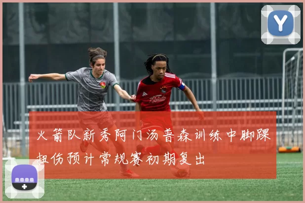 火箭队新秀阿门汤普森训练中脚踝扭伤预计常规赛初期复出