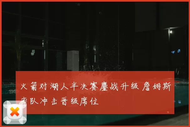 火箭对湖人半决赛鏖战升级 詹姆斯率队冲击晋级席位