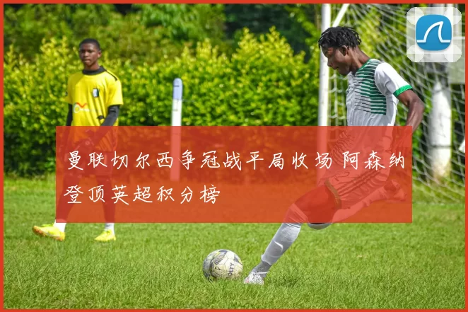 曼联切尔西争冠战平局收场 阿森纳登顶英超积分榜