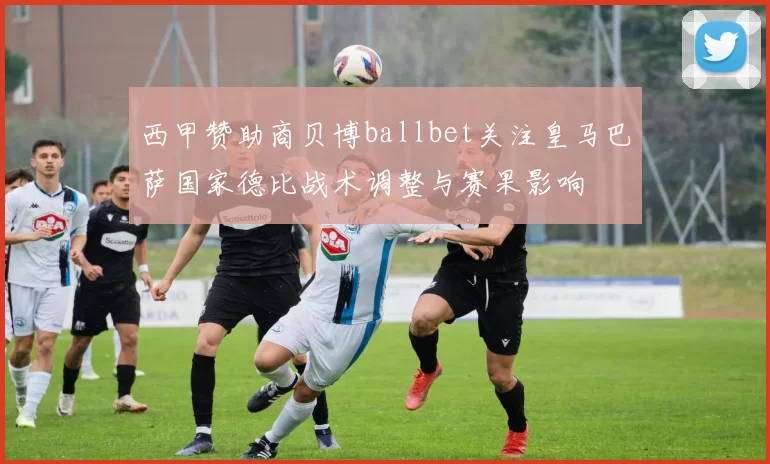 西甲赞助商贝博ballbet关注皇马巴萨国家德比战术调整与赛果影响