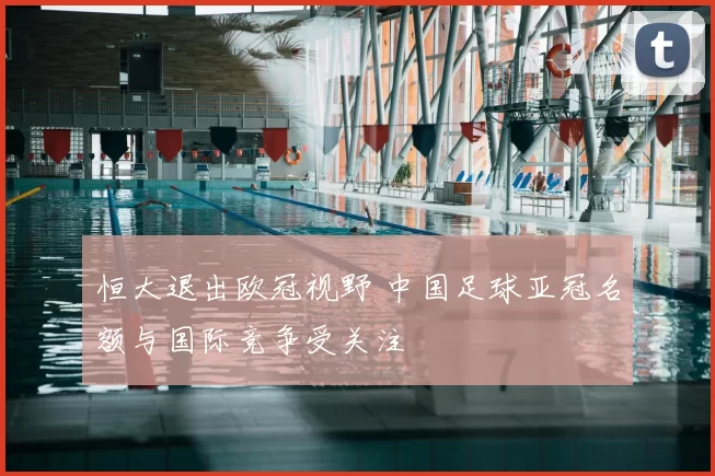 恒大退出欧冠视野 中国足球亚冠名额与国际竞争受关注