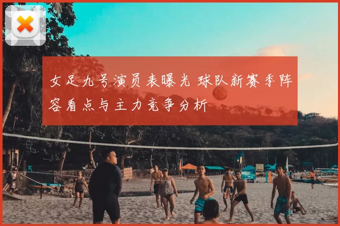 女足九号演员表曝光 球队新赛季阵容看点与主力竞争分析