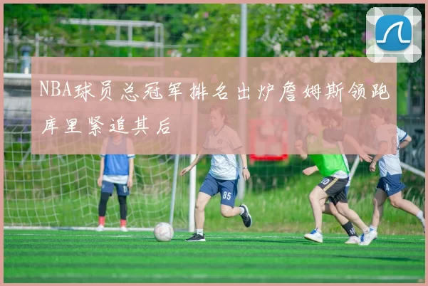 NBA球员总冠军排名出炉詹姆斯领跑库里紧追其后