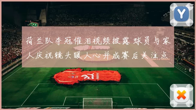 荷兰队夺冠催泪视频披露 球员与家人庆祝镜头暖人心并成赛后关注点