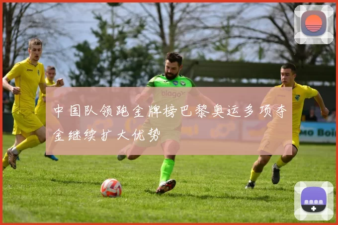 中国队领跑金牌榜巴黎奥运多项夺金继续扩大优势
