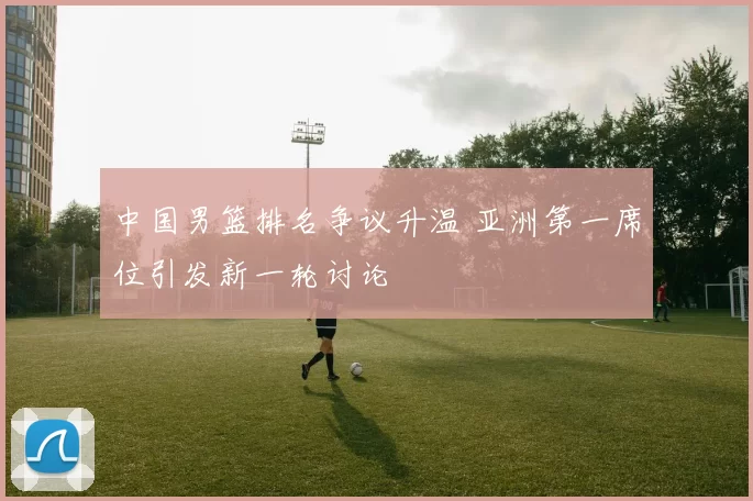 中国男篮排名争议升温 亚洲第一席位引发新一轮讨论