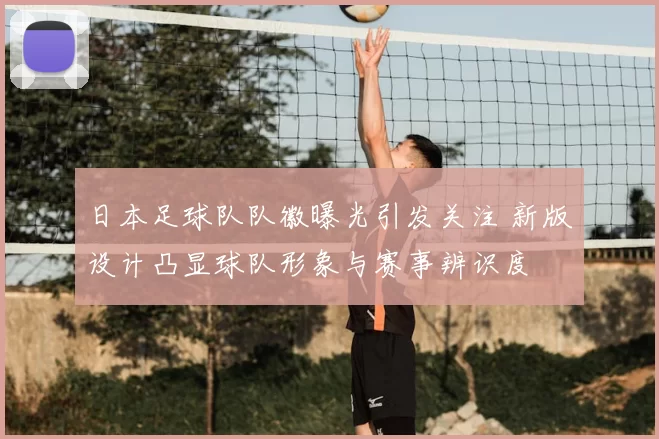 日本足球队队徽曝光引发关注 新版设计凸显球队形象与赛事辨识度