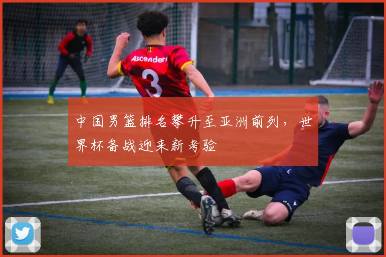 中国男篮排名攀升至亚洲前列，世界杯备战迎来新考验