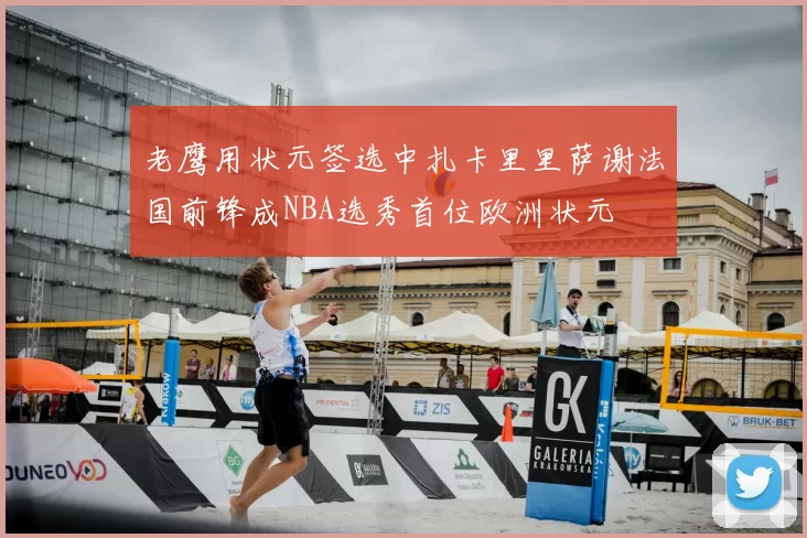 老鹰用状元签选中扎卡里里萨谢法国前锋成NBA选秀首位欧洲状元