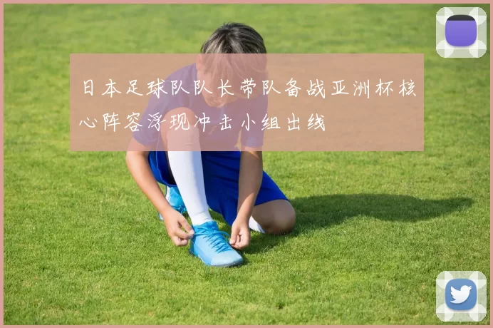日本足球队队长带队备战亚洲杯核心阵容浮现冲击小组出线
