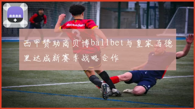 西甲赞助商贝博ballbet与皇家马德里达成新赛季战略合作