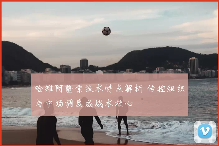 哈维阿隆索技术特点解析 传控组织与中场调度成战术核心
