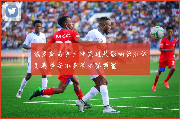 俄罗斯乌克兰冲突进展影响欧洲体育赛事安排多项比赛调整