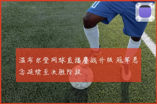 温布尔登网球直播鏖战升级 冠军悬念延续至决胜阶段