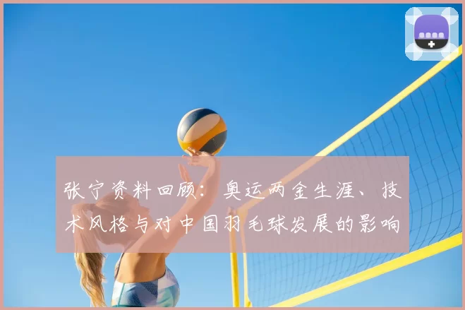 张宁资料回顾：奥运两金生涯、技术风格与对中国羽毛球发展的影响