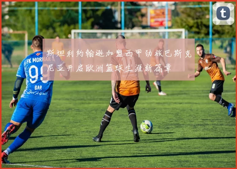 斯坦利约翰逊加盟西甲劲旅巴斯克尼亚开启欧洲篮球生涯新篇章