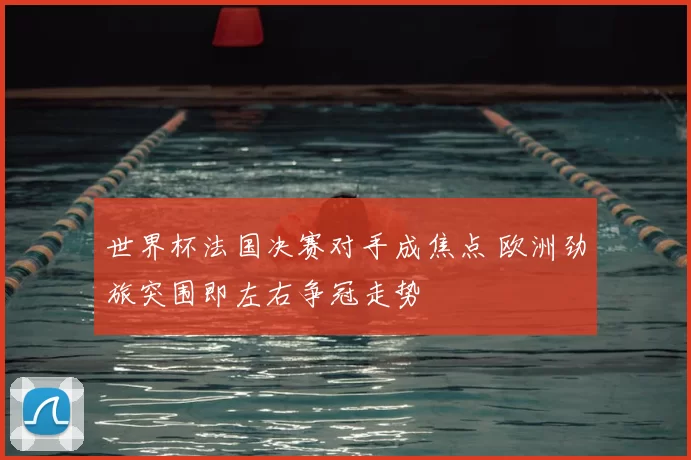 世界杯法国决赛对手成焦点 欧洲劲旅突围即左右争冠走势