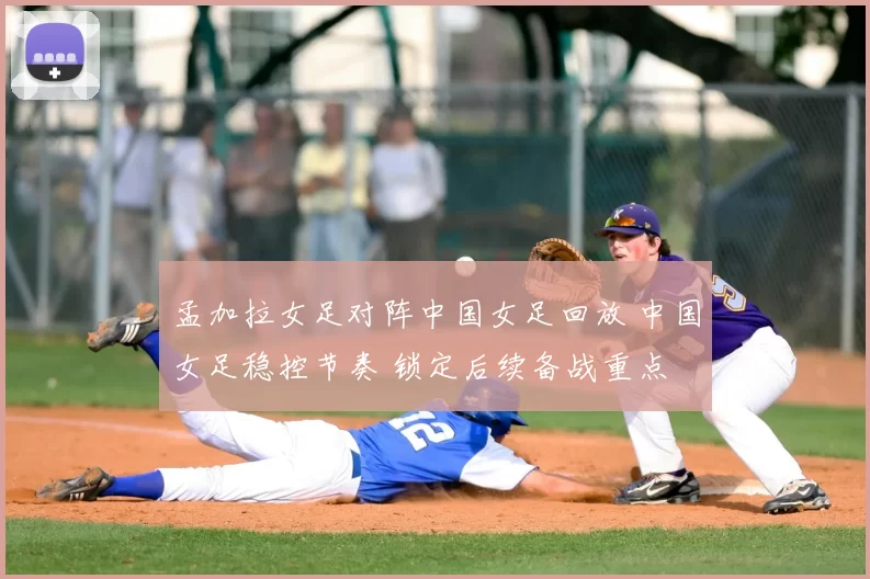 孟加拉女足对阵中国女足回放 中国女足稳控节奏 锁定后续备战重点