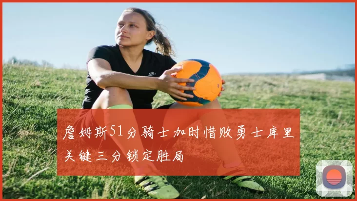 詹姆斯51分骑士加时惜败勇士库里关键三分锁定胜局