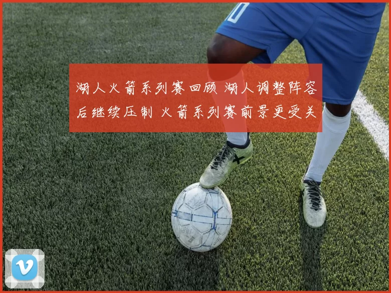 湖人火箭系列赛回顾 湖人调整阵容后继续压制 火箭系列赛前景更受关注