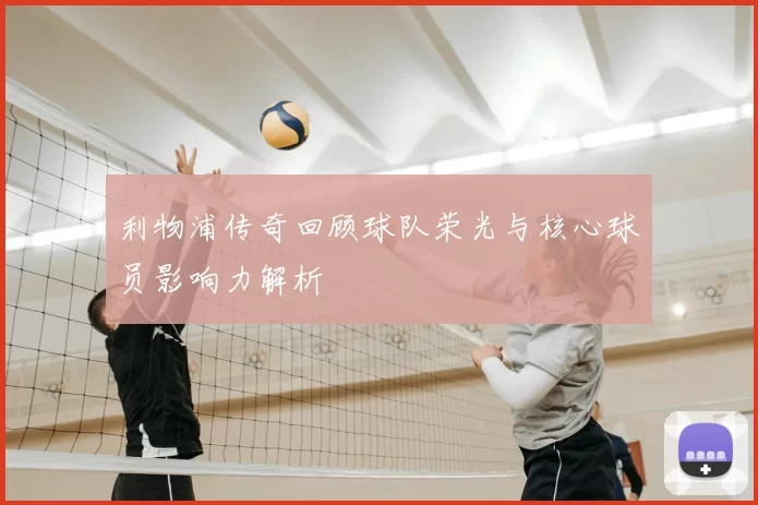 利物浦传奇回顾球队荣光与核心球员影响力解析