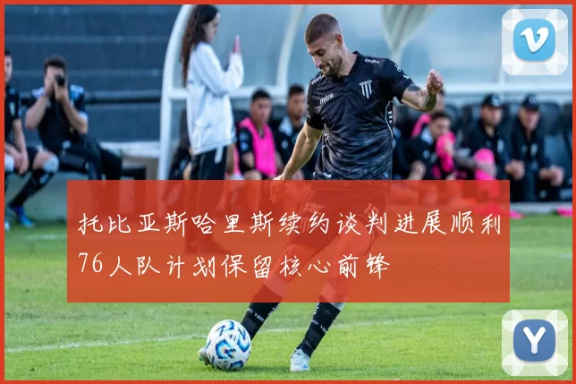 托比亚斯哈里斯续约谈判进展顺利76人队计划保留核心前锋