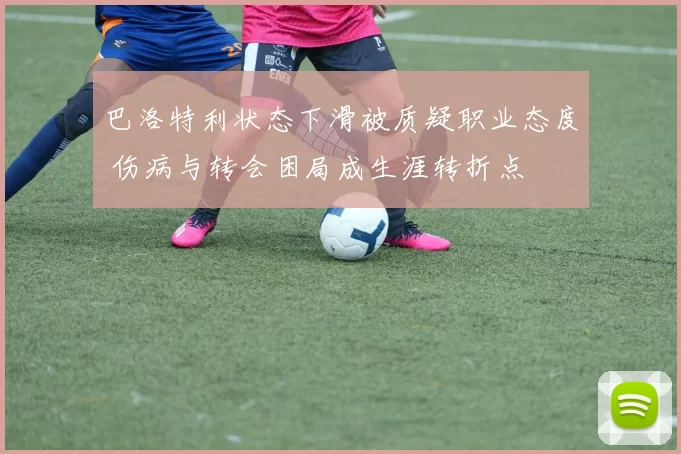 巴洛特利状态下滑被质疑职业态度 伤病与转会困局成生涯转折点